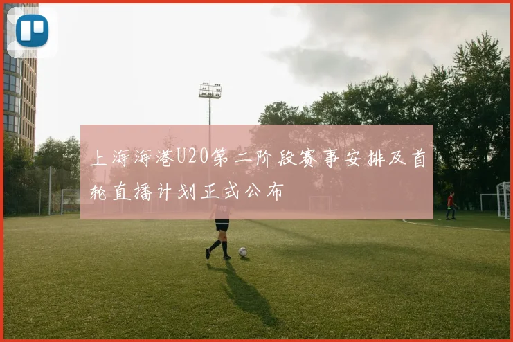上海海港U20第二阶段赛事安排及首轮直播计划正式公布