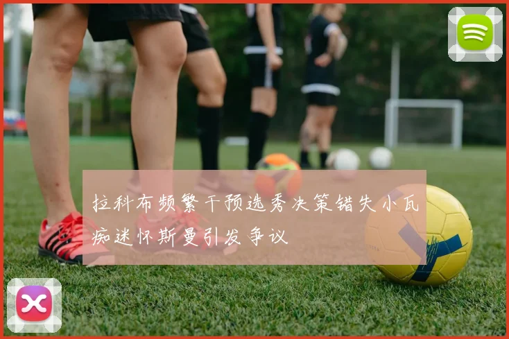 拉科布频繁干预选秀决策错失小瓦痴迷怀斯曼引发争议