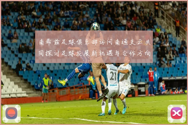 南希兹足球俱乐部访问南通支云共同探讨足球发展新机遇与合作方向