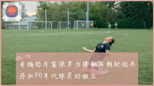 夸梅怒斥富保罗为捧勒布朗贬低乔丹和90年代球员的做法