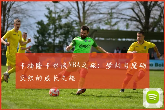 卡梅隆卡尔谈NBA之旅：梦幻与磨砺交织的成长之路