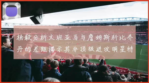 杨毅分析文班亚马与詹姆斯科比乔丹的差距揭示其非顶级进攻明星特质