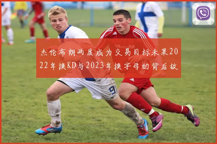 杰伦布朗两度成为交易目标未果2022年换KD与2023年换字母的背后故事