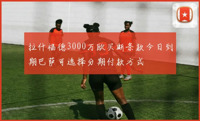 拉什福德3000万欧买断条款今日到期巴萨可选择分期付款方式