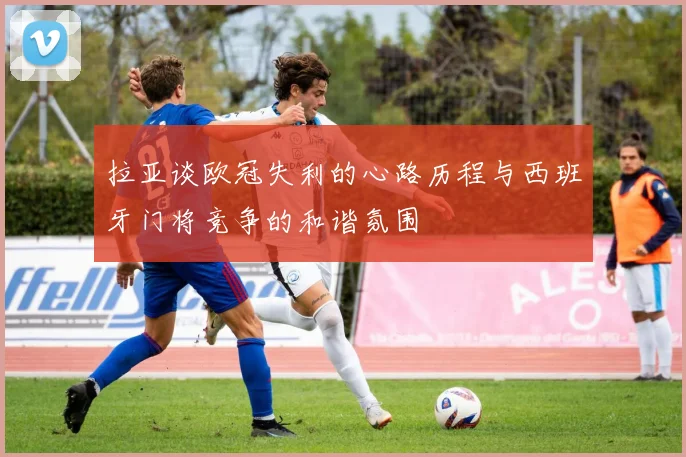 拉亚谈欧冠失利的心路历程与西班牙门将竞争的和谐氛围