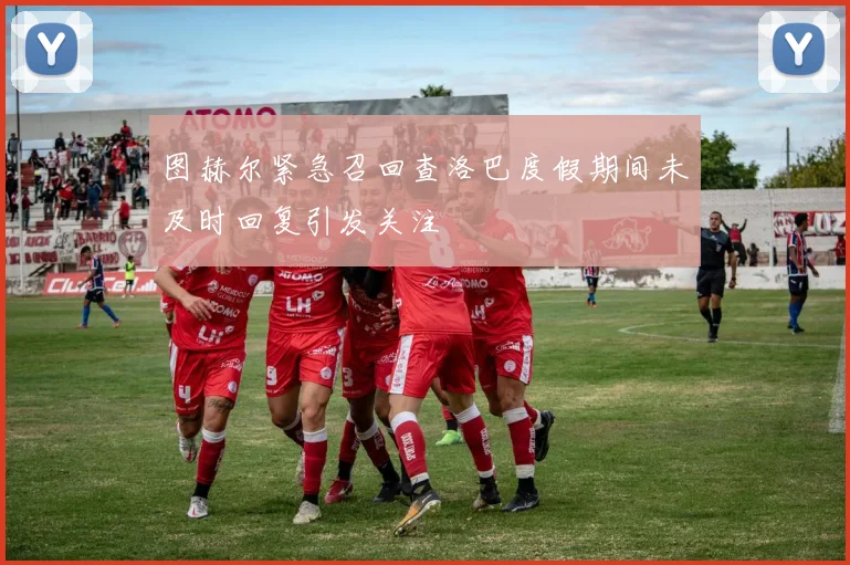 图赫尔紧急召回查洛巴度假期间未及时回复引发关注