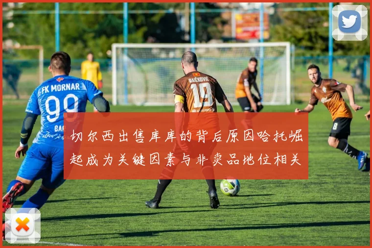 切尔西出售库库的背后原因哈托崛起成为关键因素与非卖品地位相关