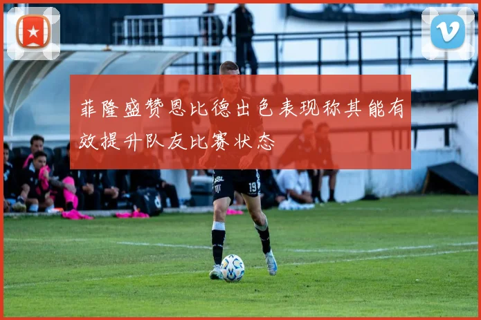 菲隆盛赞恩比德出色表现称其能有效提升队友比赛状态