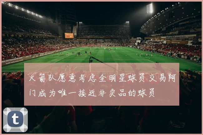 火箭队愿意考虑全明星球员交易阿门成为唯一接近非卖品的球员
