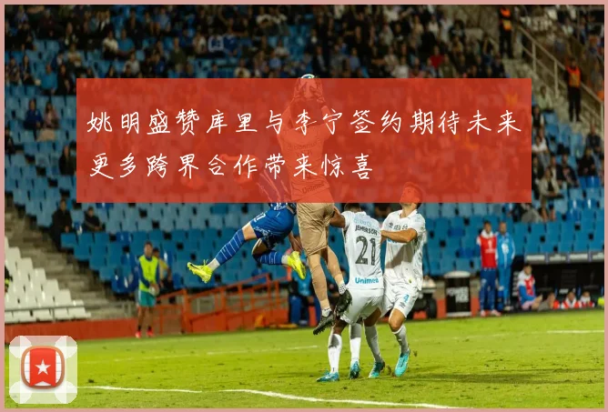 姚明盛赞库里与李宁签约期待未来更多跨界合作带来惊喜